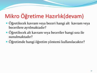 Mikro Öğretime Hazırlık(devam)
 Öğretilecek kavram veya beceri hangi alt kavram veya
becerilere ayrılmaktadır?
 Öğretilecek alt kavram veya beceriler hangi sıra ile
sunulmaktadır?
 Öğretimde hangi öğretim yöntemi kullanılacaktır?
32
 