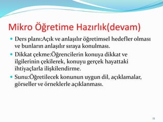 Mikro Öğretime Hazırlık(devam)
 Ders planı:Açık ve anlaşılır öğretimsel hedefler olması
ve bunların anlaşılır sıraya konulması.
 Dikkat çekme:Öğrencilerin konuya dikkat ve
ilgilerinin çekilerek, konuyu gerçek hayattaki
ihtiyaçlarla ilişkilendirme.
 Sunu:Öğretilecek konunun uygun dil, açıklamalar,
görseller ve örneklerle açıklanması.
33
 