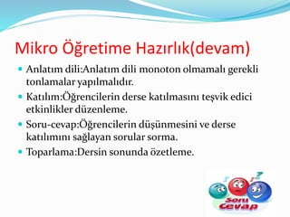 Mikro Öğretime Hazırlık(devam)
 Anlatım dili:Anlatım dili monoton olmamalı gerekli
tonlamalar yapılmalıdır.
 Katılım:Öğrencilerin derse katılmasını teşvik edici
etkinlikler düzenleme.
 Soru-cevap:Öğrencilerin düşünmesini ve derse
katılımını sağlayan sorular sorma.
 Toparlama:Dersin sonunda özetleme.
34
 