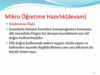 Mikro Öğretime Hazırlık(devam)
 Kişilerarası İlişki
 İnsanlarla iletişim kurarken konuştuğumuz konuşma
dili önemlidir.Doğru bir iletişim kurabilmek için dil
doğru kullanılmalıdır.
 Dili doğru kullanmak sadece uygun cümle yapısı ve
kelimeleri seçmek değildir.Bunun yanı sıra diksiyon da
büyük önem taşır.
40
 