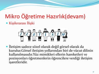 Mikro Öğretime Hazırlık(devam)
 Kişilerarası İlişki
 İletişim sadece sözel olarak değil görsel olarak da
kurulur.Görsel iletişim yollarından biri de vücut dilinin
kullanılmasıdır.Yüz mimikleri ellerin hareketleri ve
pozisyonları öğretmenlerin öğrencilere verdiği iletişim
işaretleridir.
41
 