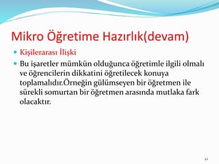 Mikro Öğretime Hazırlık(devam)
 Kişilerarası İlişki
 Bu işaretler mümkün olduğunca öğretimle ilgili olmalı
ve öğrencilerin dikkatini öğretilecek konuya
toplamalıdır.Örneğin gülümseyen bir öğretmen ile
sürekli somurtan bir öğretmen arasında mutlaka fark
olacaktır.
42
 