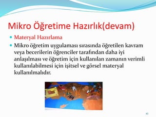 Mikro Öğretime Hazırlık(devam)
 Materyal Hazırlama
 Mikro öğretim uygulaması sırasında öğretilen kavram
veya becerilerin öğrenciler tarafından daha iyi
anlaşılması ve öğretim için kullanılan zamanın verimli
kullanılabilmesi için işitsel ve görsel materyal
kullanılmalıdır.
43
 