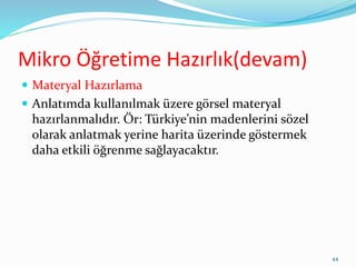 Mikro Öğretime Hazırlık(devam)
 Materyal Hazırlama
 Anlatımda kullanılmak üzere görsel materyal
hazırlanmalıdır. Ör: Türkiye’nin madenlerini sözel
olarak anlatmak yerine harita üzerinde göstermek
daha etkili öğrenme sağlayacaktır.
44
 