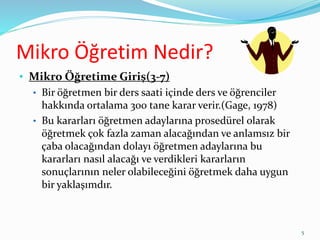 Mikro Öğretim Nedir?
• Mikro Öğretime Giriş(3-7)
• Bir öğretmen bir ders saati içinde ders ve öğrenciler
hakkında ortalama 300 tane karar verir.(Gage, 1978)
• Bu kararları öğretmen adaylarına prosedürel olarak
öğretmek çok fazla zaman alacağından ve anlamsız bir
çaba olacağından dolayı öğretmen adaylarına bu
kararları nasıl alacağı ve verdikleri kararların
sonuçlarının neler olabileceğini öğretmek daha uygun
bir yaklaşımdır.
5
 