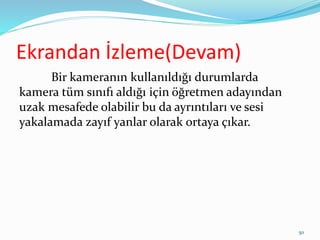 Ekrandan İzleme(Devam)
Bir kameranın kullanıldığı durumlarda
kamera tüm sınıfı aldığı için öğretmen adayından
uzak mesafede olabilir bu da ayrıntıları ve sesi
yakalamada zayıf yanlar olarak ortaya çıkar.
50
 