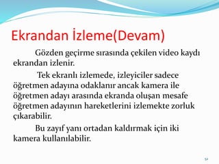 Ekrandan İzleme(Devam)
Gözden geçirme sırasında çekilen video kaydı
ekrandan izlenir.
Tek ekranlı izlemede, izleyiciler sadece
öğretmen adayına odaklanır ancak kamera ile
öğretmen adayı arasında ekranda oluşan mesafe
öğretmen adayının hareketlerini izlemekte zorluk
çıkarabilir.
Bu zayıf yanı ortadan kaldırmak için iki
kamera kullanılabilir.
52
 