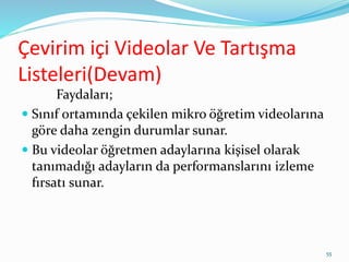 Çevirim içi Videolar Ve Tartışma
Listeleri(Devam)
Faydaları;
 Sınıf ortamında çekilen mikro öğretim videolarına
göre daha zengin durumlar sunar.
 Bu videolar öğretmen adaylarına kişisel olarak
tanımadığı adayların da performanslarını izleme
fırsatı sunar.
55
 