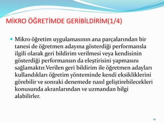 MİKRO ÖĞRETİMDE GERİBİLDİRİM(1/4)
 Mikro öğretim uygulamasının ana parçalarından bir
tanesi de öğretmen adayına gösterdiği performansla
ilgili olarak geri bildirim verilmesi veya kendisinin
gösterdiği performansın da eleştirisini yapmasını
sağlamaktır.Verilen geri bildirim ile öğretmen adayları
kullandıkları öğretim yönteminde kendi eksikliklerini
görebilir ve sonraki denemede nasıl geliştirebilecekleri
konusunda akranlarından ve uzmandan bilgi
alabilirler.
59
 