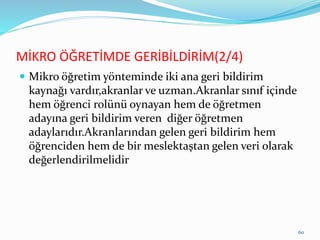 MİKRO ÖĞRETİMDE GERİBİLDİRİM(2/4)
 Mikro öğretim yönteminde iki ana geri bildirim
kaynağı vardır,akranlar ve uzman.Akranlar sınıf içinde
hem öğrenci rolünü oynayan hem de öğretmen
adayına geri bildirim veren diğer öğretmen
adaylarıdır.Akranlarından gelen geri bildirim hem
öğrenciden hem de bir meslektaştan gelen veri olarak
değerlendirilmelidir
60
 
