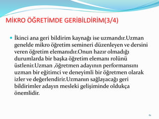  İkinci ana geri bildirim kaynağı ise uzmandır.Uzman
genelde mikro öğretim semineri düzenleyen ve dersini
veren öğretim elemanıdır.Onun hazır olmadığı
durumlarda bir başka öğretim elemanı rolünü
üstlenir.Uzman ,öğretmen adayının performansını
uzman bir eğitimci ve deneyimli bir öğretmen olarak
izler ve değerlendirir.Uzmanın sağlayacağı geri
bildirimler adayın mesleki gelişiminde oldukça
önemlidir.
MİKRO ÖĞRETİMDE GERİBİLDİRİM(3/4)
61
 