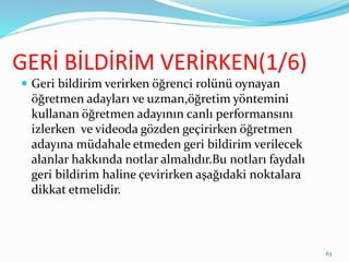 GERİ BİLDİRİM VERİRKEN(1/6)
 Geri bildirim verirken öğrenci rolünü oynayan
öğretmen adayları ve uzman,öğretim yöntemini
kullanan öğretmen adayının canlı performansını
izlerken ve videoda gözden geçirirken öğretmen
adayına müdahale etmeden geri bildirim verilecek
alanlar hakkında notlar almalıdır.Bu notları faydalı
geri bildirim haline çevirirken aşağıdaki noktalara
dikkat etmelidir.
63
 