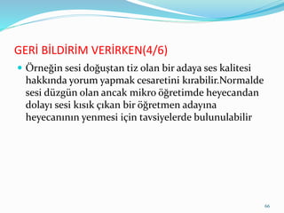 GERİ BİLDİRİM VERİRKEN(4/6)
 Örneğin sesi doğuştan tiz olan bir adaya ses kalitesi
hakkında yorum yapmak cesaretini kırabilir.Normalde
sesi düzgün olan ancak mikro öğretimde heyecandan
dolayı sesi kısık çıkan bir öğretmen adayına
heyecanının yenmesi için tavsiyelerde bulunulabilir
66
 