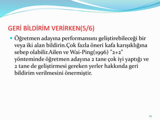 GERİ BİLDİRİM VERİRKEN(5/6)
 Öğretmen adayına performansını geliştirebileceği bir
veya iki alan bildirin.Çok fazla öneri kafa karışıklığına
sebep olabilir.Ailen ve Wai-Ping(1996) "2+2"
yönteminde öğretmen adayına 2 tane çok iyi yaptığı ve
2 tane de geliştirmesi gereken yerler hakkında geri
bildirim verilmesini önermiştir.
67
 