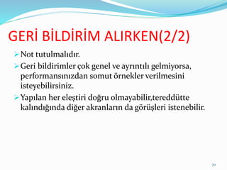GERİ BİLDİRİM ALIRKEN(2/2)
Not tutulmalıdır.
Geri bildirimler çok genel ve ayrıntılı gelmiyorsa,
performansınızdan somut örnekler verilmesini
isteyebilirsiniz.
Yapılan her eleştiri doğru olmayabilir,tereddütte
kalındığında diğer akranların da görüşleri istenebilir.
70
 
