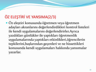 ÖZ ELEŞTİRİ VE YANSIMA(2/3)
 Öz eleştiri konusunda öğretmen veya öğretmen
adayları akranlarını değerlendirdikleri kontrol listeleri
ile kendi uygulamalarını değerlendirirler.Ayrıca
yazdıkları günlükler ile yaptıkları öğretmenlik
uygulamalarında yaptıkları etkinlikleri,öğrencilerin
tepkilerini,başlarından geçenleri ve ne hissettikleri
konusunda kendi uygulamaları hakkında yansımalar
yazarlar.
72
 