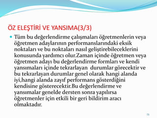 ÖZ ELEŞTİRİ VE YANSIMA(3/3)
 Tüm bu değerlendirme çalışmaları öğretmenlerin veya
öğretmen adaylarının performanslarındaki eksik
noktaları ve bu noktaları nasıl geliştirebileceklerini
konusunda yardımcı olur.Zaman içinde öğretmen veya
öğretmen adayı bu değerlendirme formları ve kendi
yansımaları içinde tekrarlayan durumlar görecektir ve
bu tekrarlayan durumlar genel olarak hangi alanda
iyi,hangi alanda zayıf performans gösterdiğini
kendisine gösterecektir.Bu değerlendirme ve
yansımalar genelde dersten sonra yapılırsa
öğretmenler için etkili bir geri bildirim aracı
olmaktadır.
73
 