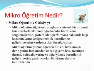 Mikro Öğretim Nedir?
• Mikro Öğretime Giriş(7-7)
• Mikro öğretim, öğretmen adaylarına güvenli bir ortamda
kısa süreli olarak temel öğretmenlik becerilerini
sergilemelerine, gösterdikleri performans hakkında bilgi
kazanmalarına ve öğretmenlik becerilerine
geliştirmelerine yardımcı olan fırsatlar sunar.
• Mikro öğretim; yüzme öğrenen birisini havuzun en
derin yerine bırakmadan önce sığ yerinde su üzerinde
durma, nefes alıp verme ve diğer yüzme becerilerini
geliştirmesine yardımcı olan bir yüzme dersine
benzetilebilir.
9
 