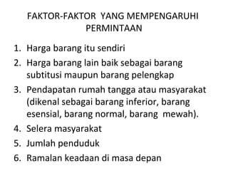FAKTOR-FAKTOR YANG MEMPENGARUHI
PERMINTAAN
1. Harga barang itu sendiri
2. Harga barang lain baik sebagai barang
subtitusi maupun barang pelengkap
3. Pendapatan rumah tangga atau masyarakat
(dikenal sebagai barang inferior, barang
esensial, barang normal, barang mewah).
4. Selera masyarakat
5. Jumlah penduduk
6. Ramalan keadaan di masa depan
 