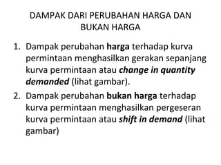 DAMPAK DARI PERUBAHAN HARGA DAN
BUKAN HARGA
1. Dampak perubahan harga terhadap kurva
permintaan menghasilkan gerakan sepanjang
kurva permintaan atau change in quantity
demanded (lihat gambar).
2. Dampak perubahan bukan harga terhadap
kurva permintaan menghasilkan pergeseran
kurva permintaan atau shift in demand (lihat
gambar)
 