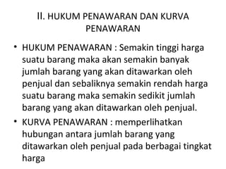 II. HUKUM PENAWARAN DAN KURVA
PENAWARAN
• HUKUM PENAWARAN : Semakin tinggi harga
suatu barang maka akan semakin banyak
jumlah barang yang akan ditawarkan oleh
penjual dan sebaliknya semakin rendah harga
suatu barang maka semakin sedikit jumlah
barang yang akan ditawarkan oleh penjual.
• KURVA PENAWARAN : memperlihatkan
hubungan antara jumlah barang yang
ditawarkan oleh penjual pada berbagai tingkat
harga
 