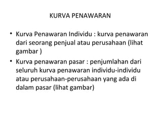KURVA PENAWARAN
• Kurva Penawaran Individu : kurva penawaran
dari seorang penjual atau perusahaan (lihat
gambar )
• Kurva penawaran pasar : penjumlahan dari
seluruh kurva penawaran individu-individu
atau perusahaan-perusahaan yang ada di
dalam pasar (lihat gambar)
 