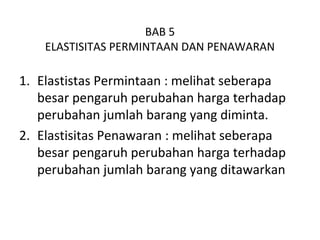 BAB 5
ELASTISITAS PERMINTAAN DAN PENAWARAN
1. Elastistas Permintaan : melihat seberapa
besar pengaruh perubahan harga terhadap
perubahan jumlah barang yang diminta.
2. Elastisitas Penawaran : melihat seberapa
besar pengaruh perubahan harga terhadap
perubahan jumlah barang yang ditawarkan
 