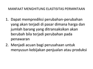 MANFAAT MENGHITUNG ELASTISITAS PERMINTAAN
1. Dapat memprediksi perubahan-perubahan
yang akan terjadi di pasar dimana harga dan
jumlah barang yang ditransaksikan akan
berubah bila terjadi perubahan pada
penawaran
2. Menjadi acuan bagi perusahaan untuk
menyusun kebijakan penjualan atau produksi
 
