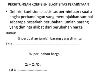 PERHITUNGAN KOEFISIEN ELASTISITAS PERMINTAAN
• Definisi koefisien elastisitas permintaan : suatu
angka perbandingan yang menunjukkan sampai
seberapa besarkah perubahan jumlah barang
yang diminta akibat dari perubahan harga
Rumus:
% perubahan jumlah barang yang diminta
Ed = ---------------------------------------------------------
% perubahan harga.
Q2 – Q1/Q1
Ed = -------------------------
 