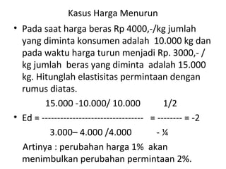Kasus Harga Menurun
• Pada saat harga beras Rp 4000,-/kg jumlah
yang diminta konsumen adalah 10.000 kg dan
pada waktu harga turun menjadi Rp. 3000,- /
kg jumlah beras yang diminta adalah 15.000
kg. Hitunglah elastisitas permintaan dengan
rumus diatas.
15.000 -10.000/ 10.000 1/2
• Ed = --------------------------------- = -------- = -2
3.000– 4.000 /4.000 - ¼
Artinya : perubahan harga 1% akan
menimbulkan perubahan permintaan 2%.
 
