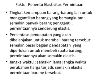 Faktor Penentu Elastisitas Permintaan
• Tingkat kemampuan barang-barang lain untuk
menggantikan barang yang bersangkutan:
semakin banyak barang pengganti ,
permintaannya cenderung elastis.
• Persentase pendapatan yang akan
dibelanjakan untuk membeli barang tersebut:
semakin besar bagian pendapatan yang
diperlukan untuk membeli suatu barang,
permintaannya akan semakin elastis.
• Jangka waktu : semakin lama jangka waktu
perubahan harga terjadi, semakin elastis
permintaan barang tersebut.
 
