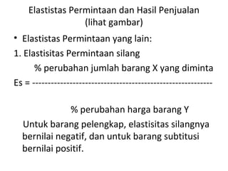 Elastistas Permintaan dan Hasil Penjualan
(lihat gambar)
• Elastistas Permintaan yang lain:
1. Elastisitas Permintaan silang
% perubahan jumlah barang X yang diminta
Es = ----------------------------------------------------------
% perubahan harga barang Y
Untuk barang pelengkap, elastisitas silangnya
bernilai negatif, dan untuk barang subtitusi
bernilai positif.
 