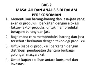BAB 2
MASALAH DAN ANALISIS DI DALAM
PEREKONOMIAN
1. Menentukan barang-barang dan jasa-jasa yang
akan di produksi : berkaitan dengan alokasi
faktor-faktor produksi untuk memproduksi
beragam barang dan jasa
2. Bagaimana cara memproduksi barang dan jasa
tersebut : berkaitan dengan teknologi produksi
3. Untuk siapa di produksi : berkaitan dengan
distribusi pendapatan diantara berbagai
golongan masyarakat.
4. Untuk kapan : pilihan antara konsumsi dan
investasi
 