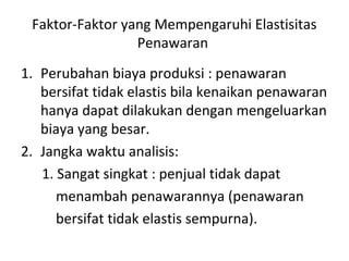 Faktor-Faktor yang Mempengaruhi Elastisitas
Penawaran
1. Perubahan biaya produksi : penawaran
bersifat tidak elastis bila kenaikan penawaran
hanya dapat dilakukan dengan mengeluarkan
biaya yang besar.
2. Jangka waktu analisis:
1. Sangat singkat : penjual tidak dapat
menambah penawarannya (penawaran
bersifat tidak elastis sempurna).
 
