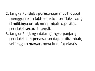 2. Jangka Pendek : perusahaan masih dapat
menggunakan faktor-faktor produksi yang
dimilikinya untuk menambah kapasitas
produksi secara intensif.
3. Jangka Panjang : dalam jangka panjang
produksi dan penawaran dapat ditambah,
sehingga penawarannya bersifat elastis.
 