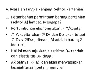 A. Masalah Jangka Panjang Sektor Pertanian
1. Petambahan permintaan barang pertanian
(sektor A) lambat. Mengapa?
• Pertumbuhan ekonomi akan ↗ Y/kapita.
• ↗ Y/kapita akan ↗ DA dan DM akan tetapi
↗ DA < ↗DM , dimana M adalah barang2
industri.
• Hal ini menunjukkan elastisitas DA rendah
dan elastisitas DM tinggi.
• Akibatnya PA ↙ dan akan menyebabkan
kesejahteraan petani menurun
 