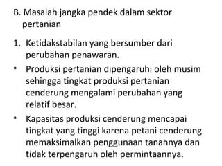 B. Masalah jangka pendek dalam sektor
pertanian
1. Ketidakstabilan yang bersumber dari
perubahan penawaran.
• Produksi pertanian dipengaruhi oleh musim
sehingga tingkat produksi pertanian
cenderung mengalami perubahan yang
relatif besar.
• Kapasitas produksi cenderung mencapai
tingkat yang tinggi karena petani cenderung
memaksimalkan penggunaan tanahnya dan
tidak terpengaruh oleh permintaannya.
 