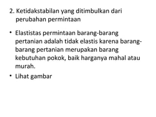 2. Ketidakstabilan yang ditimbulkan dari
perubahan permintaan
• Elastistas permintaan barang-barang
pertanian adalah tidak elastis karena barang-
barang pertanian merupakan barang
kebutuhan pokok, baik harganya mahal atau
murah.
• Lihat gambar
 
