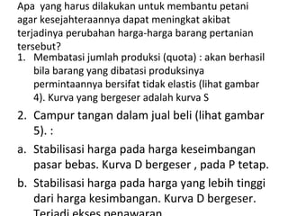 Apa yang harus dilakukan untuk membantu petani
agar kesejahteraannya dapat meningkat akibat
terjadinya perubahan harga-harga barang pertanian
tersebut?
1. Membatasi jumlah produksi (quota) : akan berhasil
bila barang yang dibatasi produksinya
permintaannya bersifat tidak elastis (lihat gambar
4). Kurva yang bergeser adalah kurva S
2. Campur tangan dalam jual beli (lihat gambar
5). :
a. Stabilisasi harga pada harga keseimbangan
pasar bebas. Kurva D bergeser , pada P tetap.
b. Stabilisasi harga pada harga yang lebih tinggi
dari harga kesimbangan. Kurva D bergeser.
 
