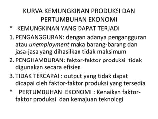 KURVA KEMUNGKINAN PRODUKSI DAN
PERTUMBUHAN EKONOMI
* KEMUNGKINAN YANG DAPAT TERJADI
1.PENGANGGURAN: dengan adanya pengangguran
atau unemployment maka barang-barang dan
jasa-jasa yang dihasilkan tidak maksimum
2.PENGHAMBURAN: faktor-faktor produksi tidak
digunakan secara efisien
3.TIDAK TERCAPAI : output yang tidak dapat
dicapai oleh faktor-faktor produksi yang tersedia
* PERTUMBUHAN EKONOMI : Kenaikan faktor-
faktor produksi dan kemajuan teknologi
 