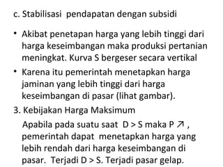 c. Stabilisasi pendapatan dengan subsidi
• Akibat penetapan harga yang lebih tinggi dari
harga keseimbangan maka produksi pertanian
meningkat. Kurva S bergeser secara vertikal
• Karena itu pemerintah menetapkan harga
jaminan yang lebih tinggi dari harga
keseimbangan di pasar (lihat gambar).
3. Kebijakan Harga Maksimum
Apabila pada suatu saat D > S maka P ↗ ,
pemerintah dapat menetapkan harga yang
lebih rendah dari harga keseimbangan di
pasar. Terjadi D > S. Terjadi pasar gelap.
 