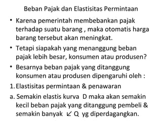 Beban Pajak dan Elastisitas Permintaan
• Karena pemerintah membebankan pajak
terhadap suatu barang , maka otomatis harga
barang tersebut akan meningkat.
• Tetapi siapakah yang menanggung beban
pajak lebih besar, konsumen atau produsen?
• Besarnya beban pajak yang ditanggung
konsumen atau produsen dipengaruhi oleh :
1.Elastisitas permintaan & penawaran
a. Semakin elastis kurva D maka akan semakin
kecil beban pajak yang ditanggung pembeli &
semakin banyak ↙ Q yg diperdagangkan.
 