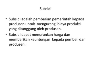 Subsidi
• Subsidi adalah pemberian pemerintah kepada
produsen untuk mengurangi biaya produksi
yang ditanggung oleh produsen.
• Subsidi dapat menurunkan harga dan
memberikan keuntungan kepada pembeli dan
produsen.
 