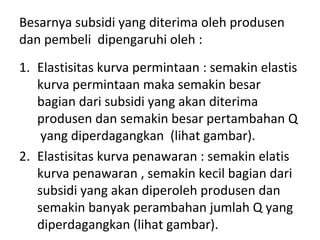 Besarnya subsidi yang diterima oleh produsen
dan pembeli dipengaruhi oleh :
1. Elastisitas kurva permintaan : semakin elastis
kurva permintaan maka semakin besar
bagian dari subsidi yang akan diterima
produsen dan semakin besar pertambahan Q
yang diperdagangkan (lihat gambar).
2. Elastisitas kurva penawaran : semakin elatis
kurva penawaran , semakin kecil bagian dari
subsidi yang akan diperoleh produsen dan
semakin banyak perambahan jumlah Q yang
diperdagangkan (lihat gambar).
 