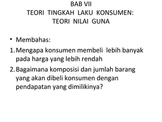 BAB VII
TEORI TINGKAH LAKU KONSUMEN:
TEORI NILAI GUNA
• Membahas:
1.Mengapa konsumen membeli lebih banyak
pada harga yang lebih rendah
2.Bagaimana komposisi dan jumlah barang
yang akan dibeli konsumen dengan
pendapatan yang dimilikinya?
 