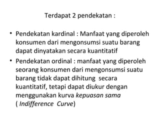 Terdapat 2 pendekatan :
• Pendekatan kardinal : Manfaat yang diperoleh
konsumen dari mengonsumsi suatu barang
dapat dinyatakan secara kuantitatif
• Pendekatan ordinal : manfaat yang diperoleh
seorang konsumen dari mengonsumsi suatu
barang tidak dapat dihitung secara
kuantitatif, tetapi dapat diukur dengan
menggunakan kurva kepuasan sama
( Indifference Curve)
 