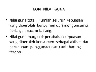 TEORI NILAI GUNA
• Nilai guna total : jumlah seluruh kepuasan
yang diperoleh konsumen dari mengonsumsi
berbagai macam barang.
• Nilai guna marginal: perubahan kepuasan
yang diperoleh konsumen sebagai akibat dari
perubahan penggunaan satu unit barang
terentu.
 