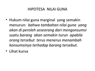 HIPOTESA NILAI GUNA
• Hukum nilai guna marginal yang semakin
menurun: bahwa tambahan nilai guna yang
akan di peroleh seseorang dari mengonsumsi
suatu barang akan semakin turun apabila
orang tersebut terus menerus menambah
konsumsinya terhadap barang tersebut.
• Lihat kurva
 