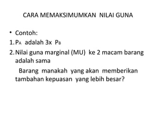 CARA MEMAKSIMUMKAN NILAI GUNA
• Contoh:
1.PA adalah 3x PB
2.Nilai guna marginal (MU) ke 2 macam barang
adalah sama
Barang manakah yang akan memberikan
tambahan kepuasan yang lebih besar?
 