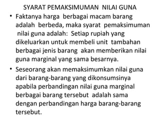 SYARAT PEMAKSIMUMAN NILAI GUNA
• Faktanya harga berbagai macam barang
adalah berbeda, maka syarat pemaksimuman
nilai guna adalah: Setiap rupiah yang
dikeluarkan untuk membeli unit tambahan
berbagai jenis barang akan memberikan nilai
guna marginal yang sama besarnya.
• Seseorang akan memaksimumkan nilai guna
dari barang-barang yang dikonsumsinya
apabila perbandingan nilai guna marginal
berbagai barang tersebut adalah sama
dengan perbandingan harga barang-barang
tersebut.
 